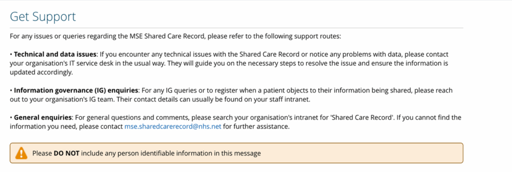 Screenshot showing the get support information which will appear. This reads: For any issues or queries regarding the MSE Shared Care Record, please refer to the following support routes:
Technical and data issues: if you encounter any technical issues with the Shared Care Record or notice any problems with data, please contact your organisation's IT service desk in the usual way. They will guide you on the necessary steps to resolve the issue and ensure the information is updated accordingly.
Information governance (IG) enquiries: For any IG queries or to register when a patient objects to their information being shared, please reach out to your organisation's IG team. Their contact details can usually be found on your staff intranet.
General enquiries: for general questions and comments, please search your organisation's intranet for 'Shared Care Record.' If you cannot find the information you need, please contact mse.sharedcarerecord@nhs.net for further assistance.
Please do not include any person identifiable information in this message